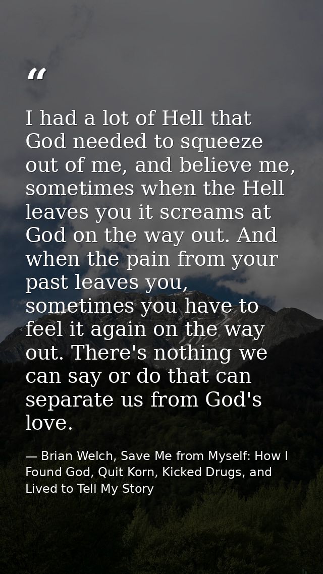 I had a lot of Hell that God needed to squeeze out of me, and believe me, sometimes when the Hell leaves you it screams  — Brian Welch, Save Me from Myself: How I Found God, Quit Korn, Kicked Drugs, and Lived to Tell My Story