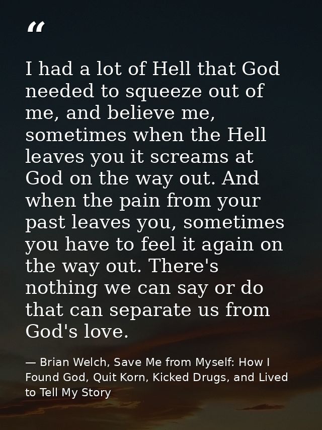 I had a lot of Hell that God needed to squeeze out of me, and believe me, sometimes when the Hell leaves you it screams  — Brian Welch, Save Me from Myself: How I Found God, Quit Korn, Kicked Drugs, and Lived to Tell My Story