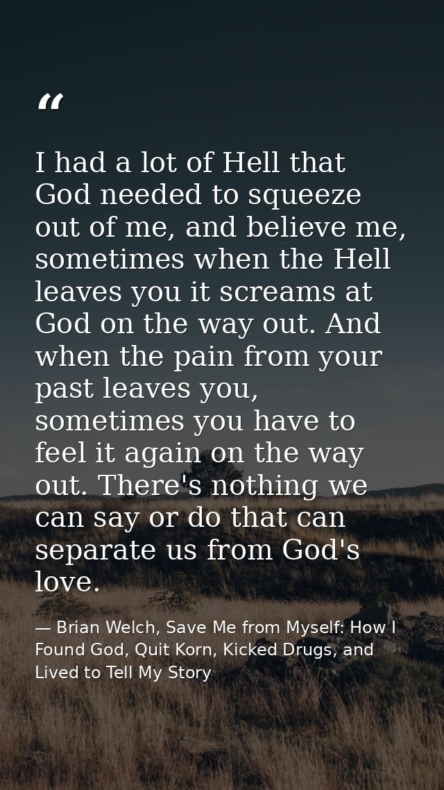 I had a lot of Hell that God needed to squeeze out of me, and believe me, sometimes when the Hell leaves you it screams  — Brian Welch, Save Me from Myself: How I Found God, Quit Korn, Kicked Drugs, and Lived to Tell My Story