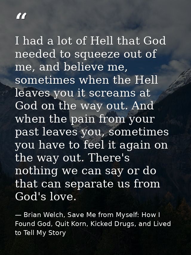I had a lot of Hell that God needed to squeeze out of me, and believe me, sometimes when the Hell leaves you it screams  — Brian Welch, Save Me from Myself: How I Found God, Quit Korn, Kicked Drugs, and Lived to Tell My Story