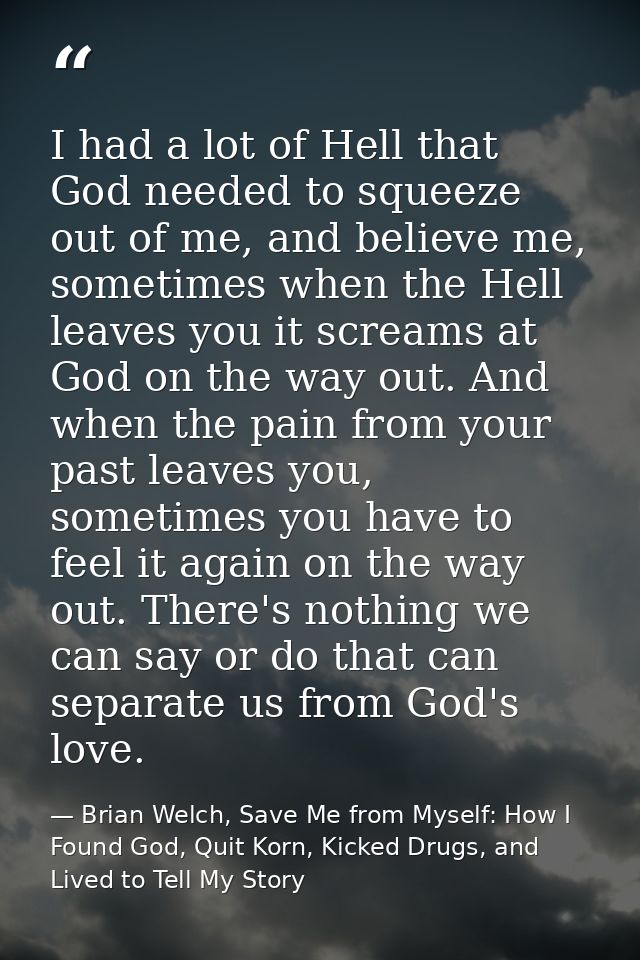 I had a lot of Hell that God needed to squeeze out of me, and believe me, sometimes when the Hell leaves you it screams  — Brian Welch, Save Me from Myself: How I Found God, Quit Korn, Kicked Drugs, and Lived to Tell My Story