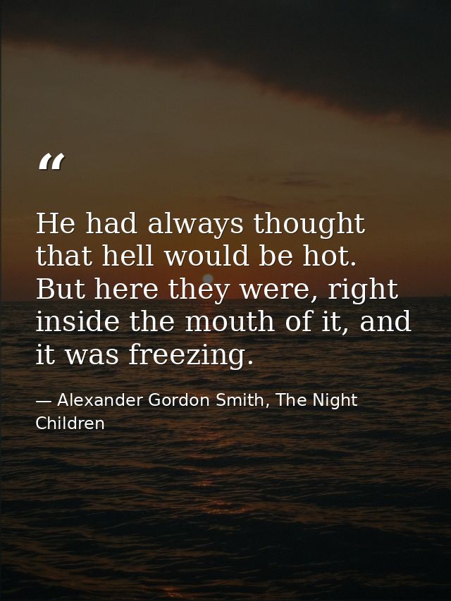 He had always thought that hell would be hot. But here they were, right inside the mouth of it, and it was freezing. — Alexander Gordon Smith, The Night Children