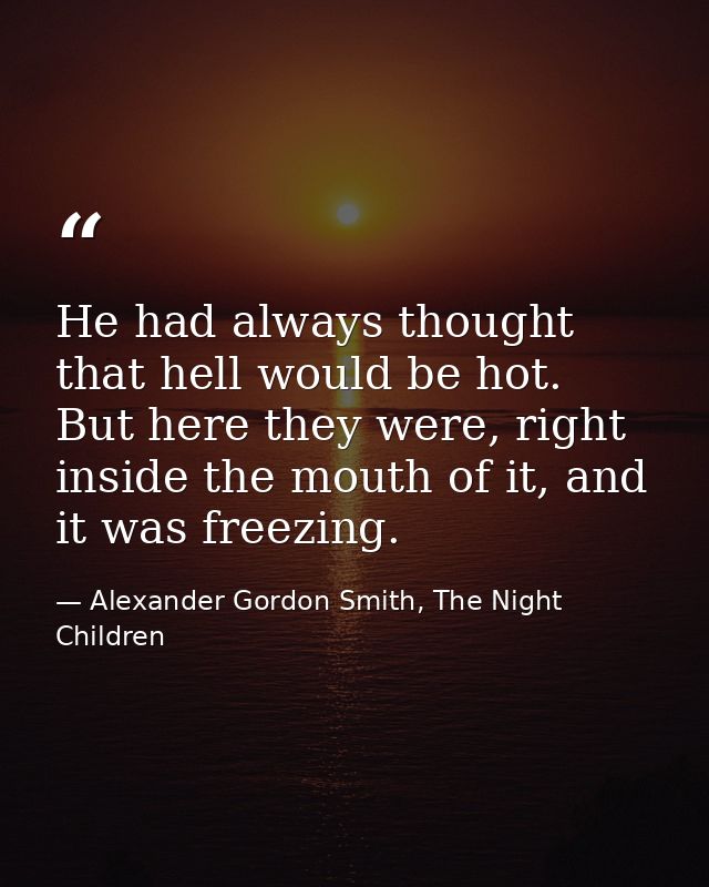 He had always thought that hell would be hot. But here they were, right inside the mouth of it, and it was freezing. — Alexander Gordon Smith, The Night Children
