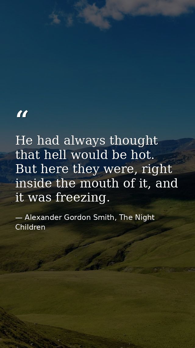 He had always thought that hell would be hot. But here they were, right inside the mouth of it, and it was freezing. — Alexander Gordon Smith, The Night Children