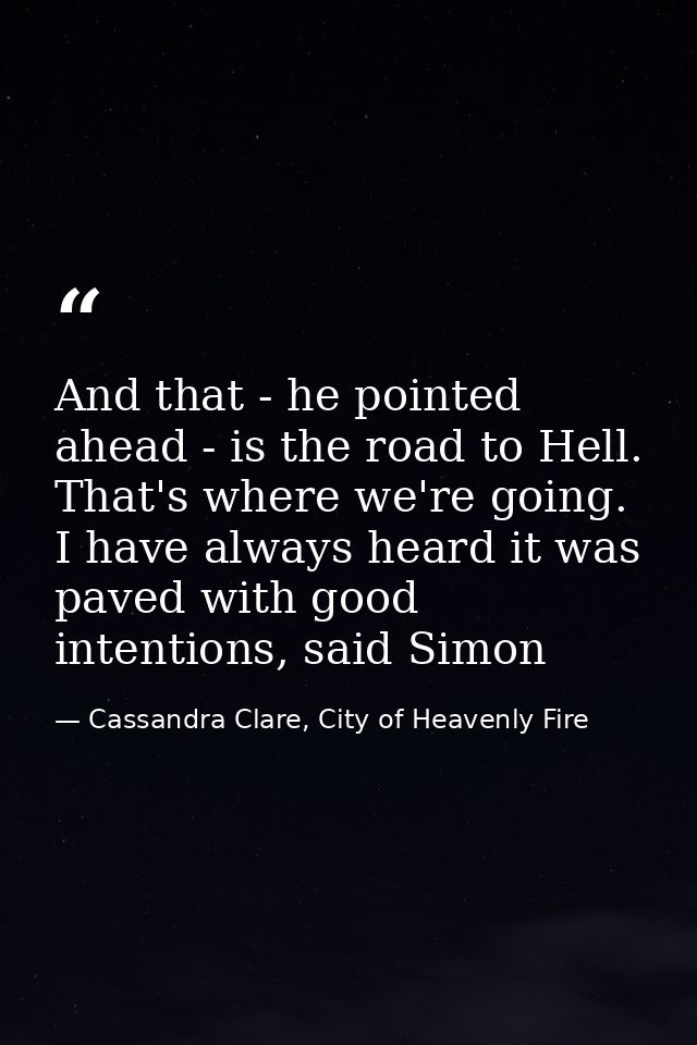 And that - he pointed ahead - is the road to Hell. That's where we're going. I have always heard it was paved with good  — Cassandra Clare, City of Heavenly Fire