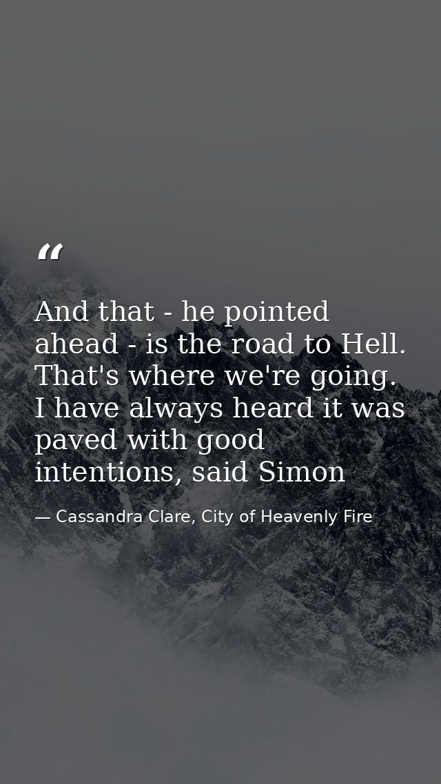And that - he pointed ahead - is the road to Hell. That's where we're going. I have always heard it was paved with good  — Cassandra Clare, City of Heavenly Fire