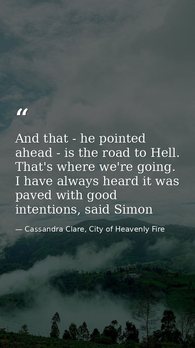 And that - he pointed ahead - is the road to Hell. That's where we're going. I have always heard it was paved with good  — Cassandra Clare, City of Heavenly Fire