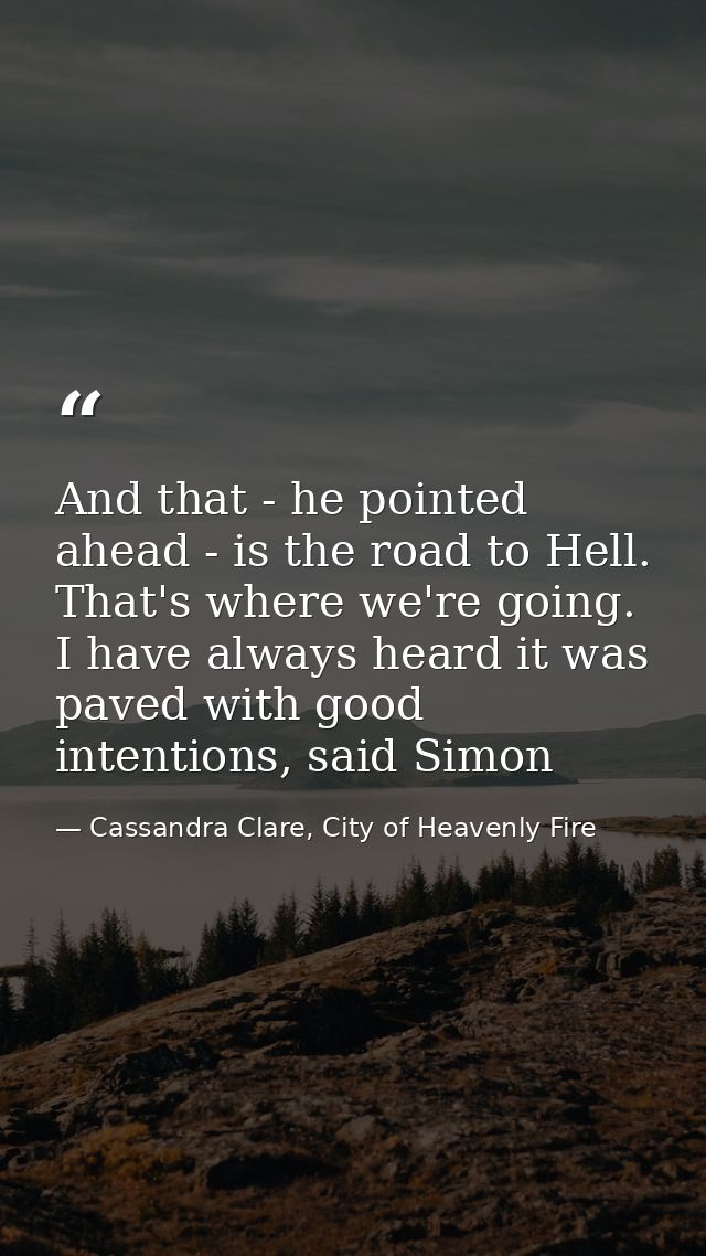 And that - he pointed ahead - is the road to Hell. That's where we're going. I have always heard it was paved with good  — Cassandra Clare, City of Heavenly Fire