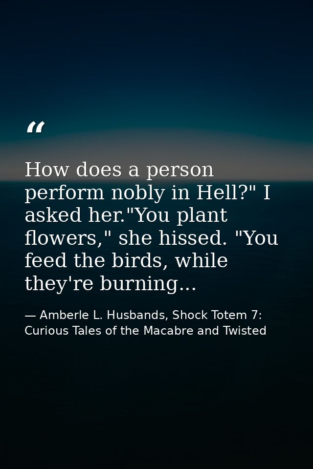 How does a person perform nobly in Hell?" I asked her."You plant flowers," she hissed. "You feed the birds, while they'r — Amberle L. Husbands, Shock Totem 7: Curious Tales of the Macabre and Twisted