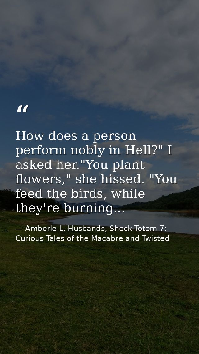 How does a person perform nobly in Hell?" I asked her."You plant flowers," she hissed. "You feed the birds, while they'r — Amberle L. Husbands, Shock Totem 7: Curious Tales of the Macabre and Twisted