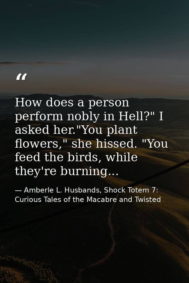 How does a person perform nobly in Hell?" I asked her."You plant flowers," she hissed. "You feed the birds, while they'r — Amberle L. Husbands, Shock Totem 7: Curious Tales of the Macabre and Twisted