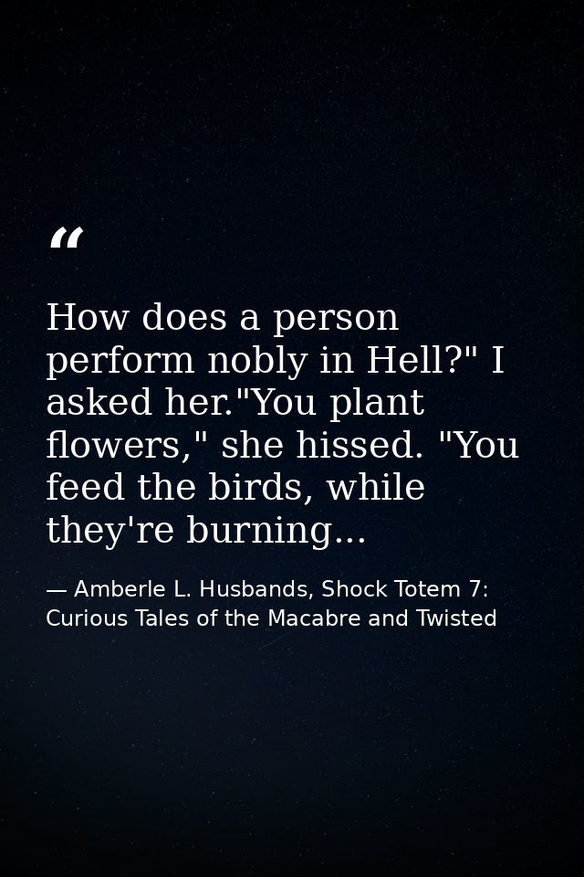 How does a person perform nobly in Hell?" I asked her."You plant flowers," she hissed. "You feed the birds, while they'r — Amberle L. Husbands, Shock Totem 7: Curious Tales of the Macabre and Twisted