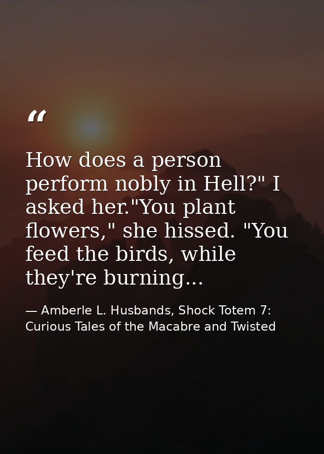 How does a person perform nobly in Hell?" I asked her."You plant flowers," she hissed. "You feed the birds, while they'r — Amberle L. Husbands, Shock Totem 7: Curious Tales of the Macabre and Twisted