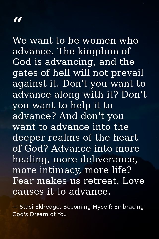 We want to be women who advance. The kingdom of God is advancing, and the gates of hell will not prevail against it. Don — Stasi Eldredge, Becoming Myself: Embracing God's Dream of You