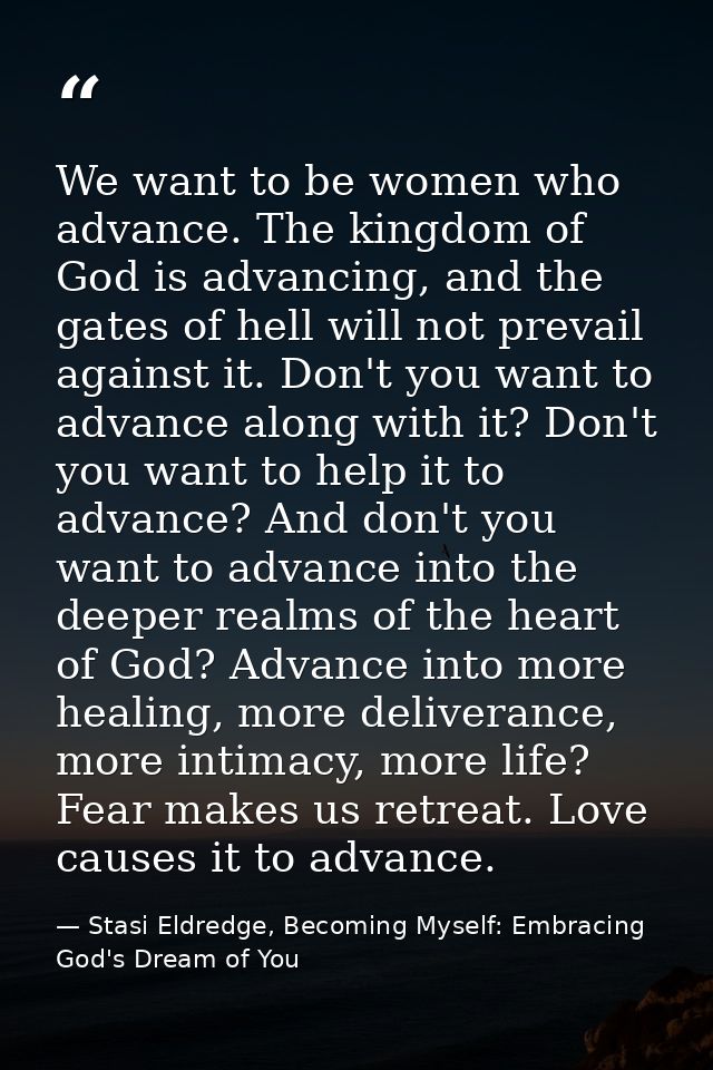 We want to be women who advance. The kingdom of God is advancing, and the gates of hell will not prevail against it. Don — Stasi Eldredge, Becoming Myself: Embracing God's Dream of You