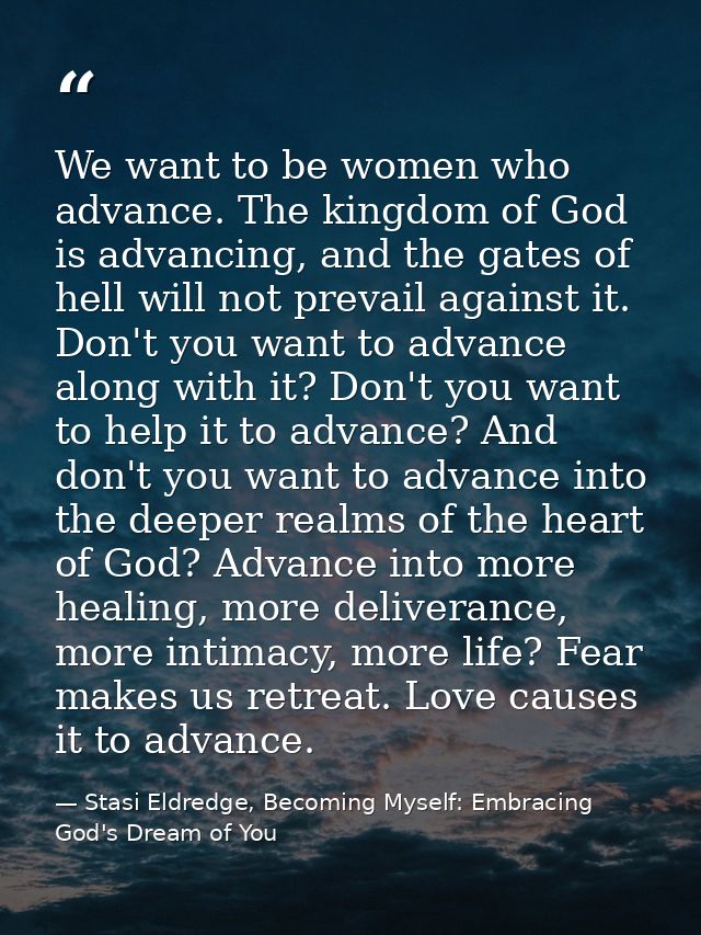 We want to be women who advance. The kingdom of God is advancing, and the gates of hell will not prevail against it. Don — Stasi Eldredge, Becoming Myself: Embracing God's Dream of You