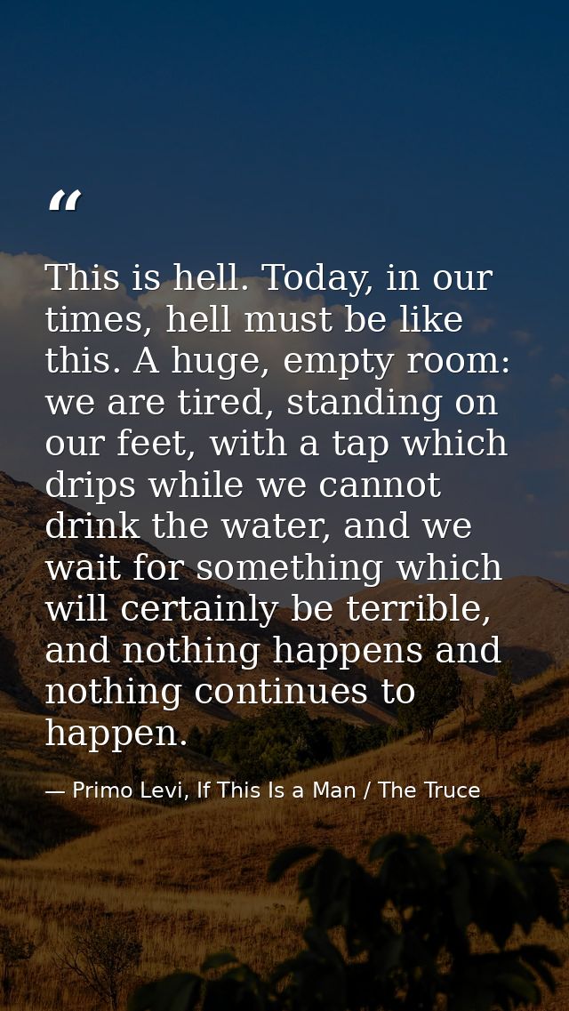 This is hell. Today, in our times, hell must be like this. A huge, empty room: we are tired, standing on our feet, with  — Primo Levi, If This Is a Man / The Truce