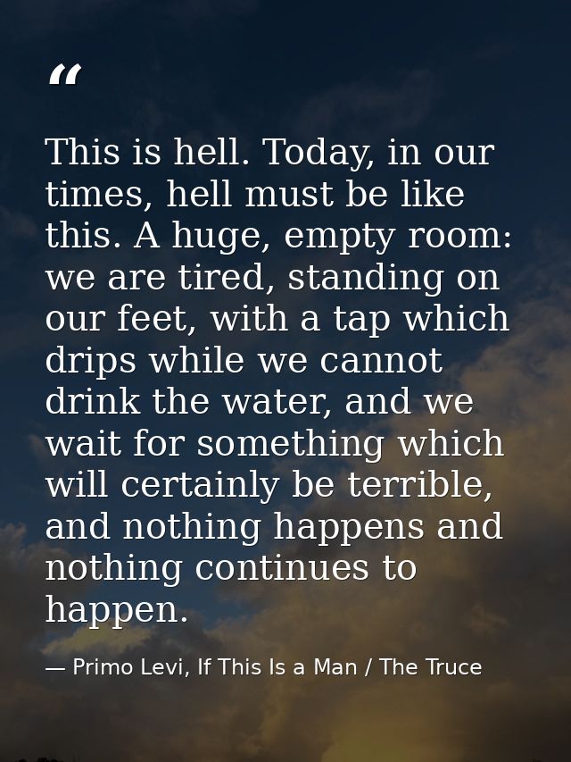 This is hell. Today, in our times, hell must be like this. A huge, empty room: we are tired, standing on our feet, with  — Primo Levi, If This Is a Man / The Truce