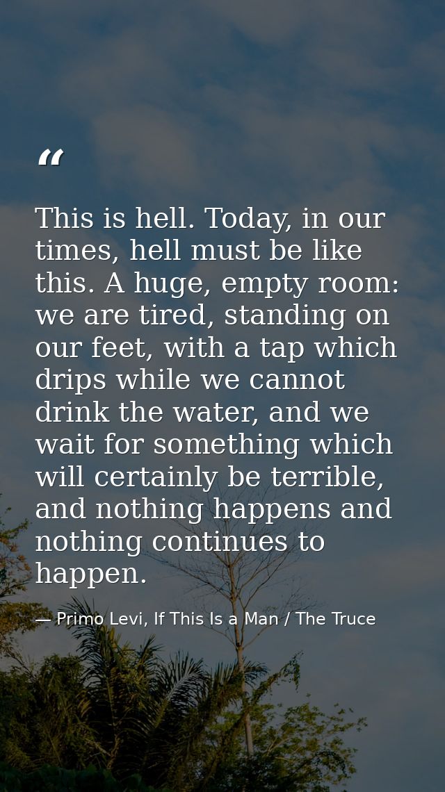 This is hell. Today, in our times, hell must be like this. A huge, empty room: we are tired, standing on our feet, with  — Primo Levi, If This Is a Man / The Truce