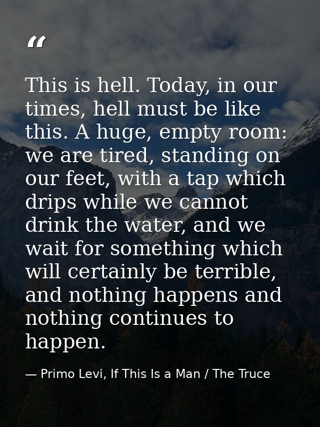 This is hell. Today, in our times, hell must be like this. A huge, empty room: we are tired, standing on our feet, with  — Primo Levi, If This Is a Man / The Truce
