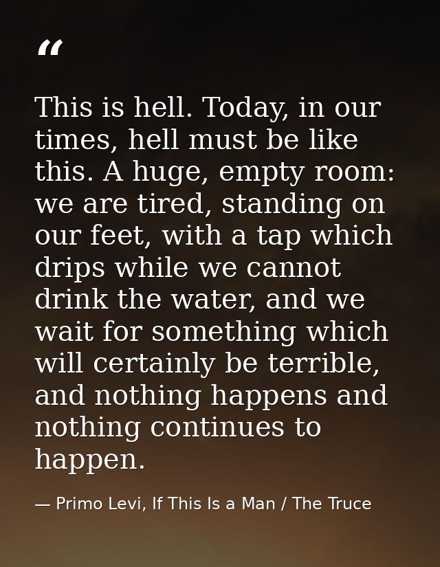 This is hell. Today, in our times, hell must be like this. A huge, empty room: we are tired, standing on our feet, with  — Primo Levi, If This Is a Man / The Truce