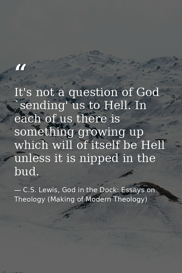 It's not a question of God `sending' us to Hell. In each of us there is something growing up which will of itself be Hel — C.S. Lewis, God in the Dock: Essays on Theology (Making of Modern Theology)