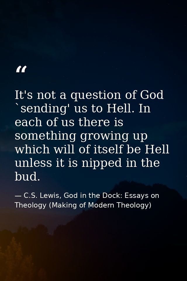 It's not a question of God `sending' us to Hell. In each of us there is something growing up which will of itself be Hel — C.S. Lewis, God in the Dock: Essays on Theology (Making of Modern Theology)