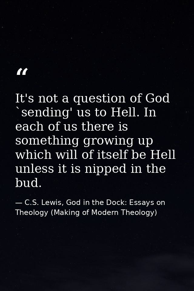 It's not a question of God `sending' us to Hell. In each of us there is something growing up which will of itself be Hel — C.S. Lewis, God in the Dock: Essays on Theology (Making of Modern Theology)