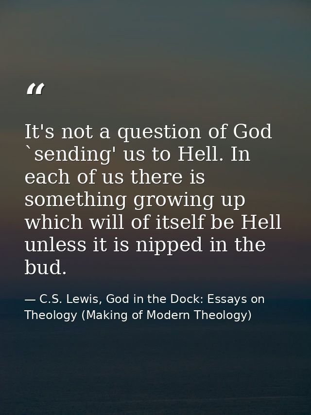 It's not a question of God `sending' us to Hell. In each of us there is something growing up which will of itself be Hel — C.S. Lewis, God in the Dock: Essays on Theology (Making of Modern Theology)