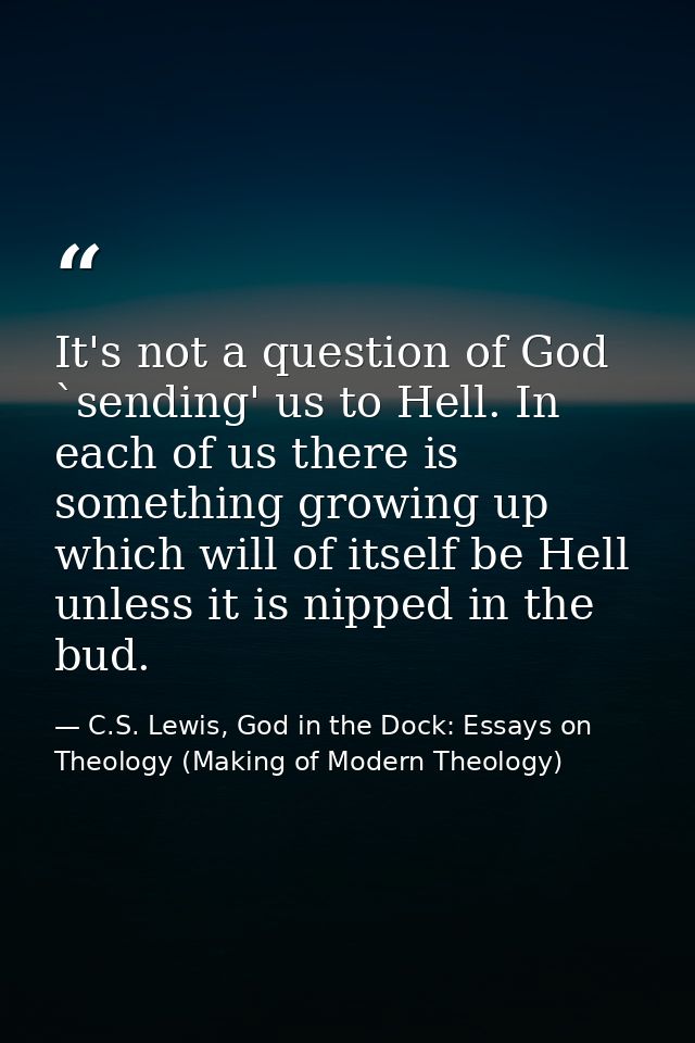 It's not a question of God `sending' us to Hell. In each of us there is something growing up which will of itself be Hel — C.S. Lewis, God in the Dock: Essays on Theology (Making of Modern Theology)