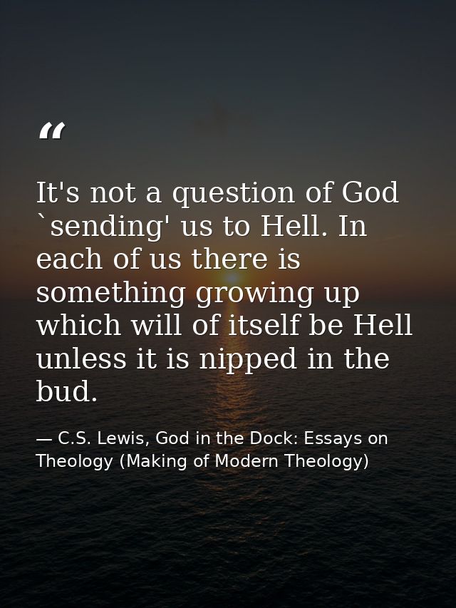 It's not a question of God `sending' us to Hell. In each of us there is something growing up which will of itself be Hel — C.S. Lewis, God in the Dock: Essays on Theology (Making of Modern Theology)