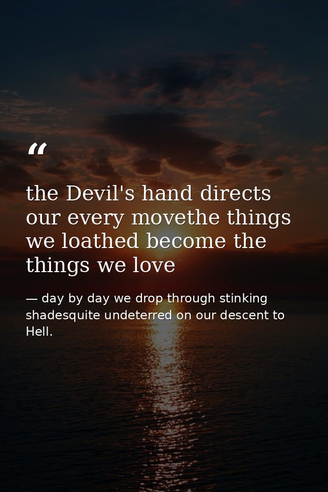 the Devil's hand directs our every movethe things we loathed become the things we love — day by day we drop through stinking shadesquite undeterred on our descent to Hell.