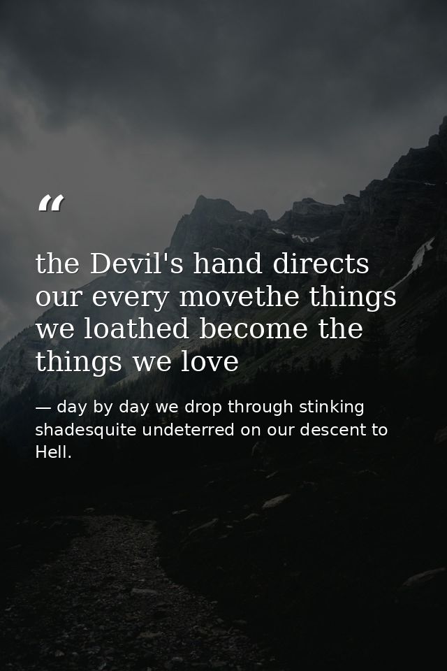 the Devil's hand directs our every movethe things we loathed become the things we love — day by day we drop through stinking shadesquite undeterred on our descent to Hell.