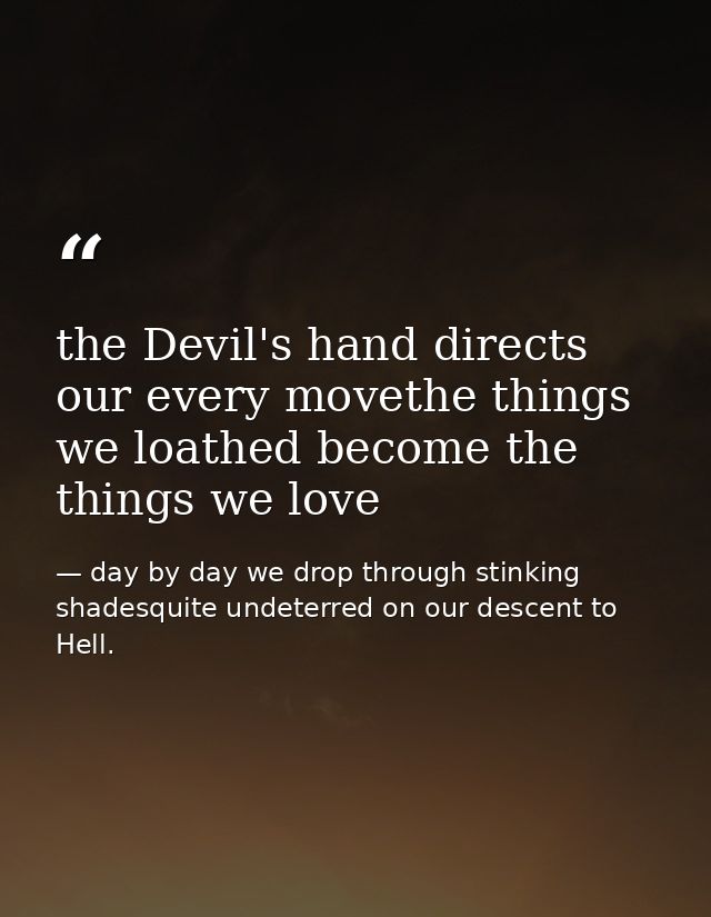 the Devil's hand directs our every movethe things we loathed become the things we love — day by day we drop through stinking shadesquite undeterred on our descent to Hell.