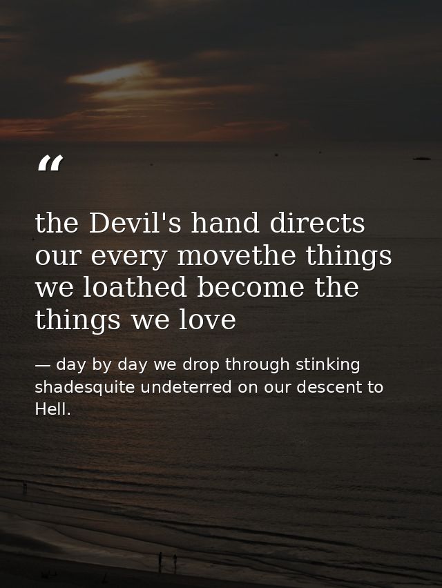 the Devil's hand directs our every movethe things we loathed become the things we love — day by day we drop through stinking shadesquite undeterred on our descent to Hell.
