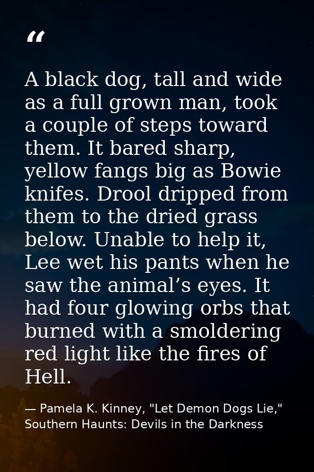 A black dog, tall and wide as a full grown man, took a couple of steps toward them. It bared sharp, yellow fangs big as  — Pamela K. Kinney, "Let Demon Dogs Lie," Southern Haunts: Devils in the Darkness