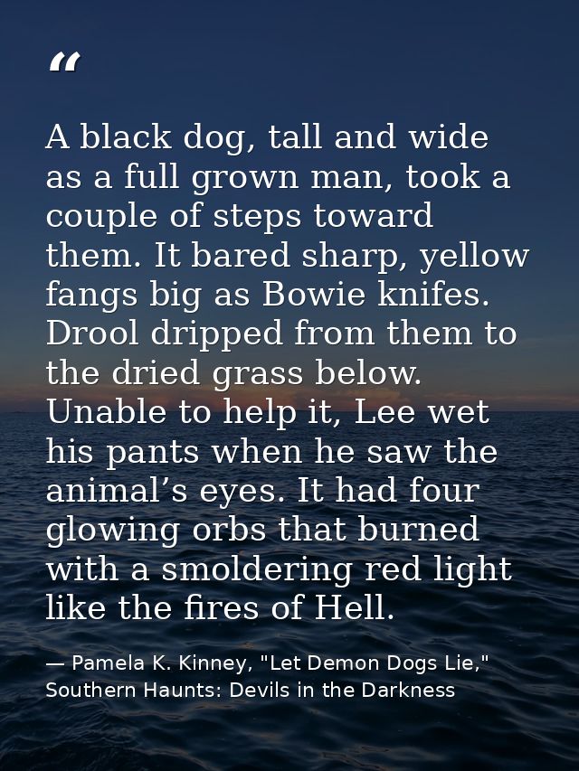 A black dog, tall and wide as a full grown man, took a couple of steps toward them. It bared sharp, yellow fangs big as  — Pamela K. Kinney, "Let Demon Dogs Lie," Southern Haunts: Devils in the Darkness