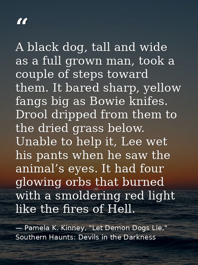 A black dog, tall and wide as a full grown man, took a couple of steps toward them. It bared sharp, yellow fangs big as  — Pamela K. Kinney, "Let Demon Dogs Lie," Southern Haunts: Devils in the Darkness
