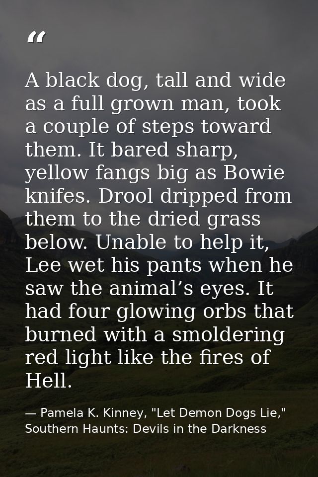 A black dog, tall and wide as a full grown man, took a couple of steps toward them. It bared sharp, yellow fangs big as  — Pamela K. Kinney, "Let Demon Dogs Lie," Southern Haunts: Devils in the Darkness