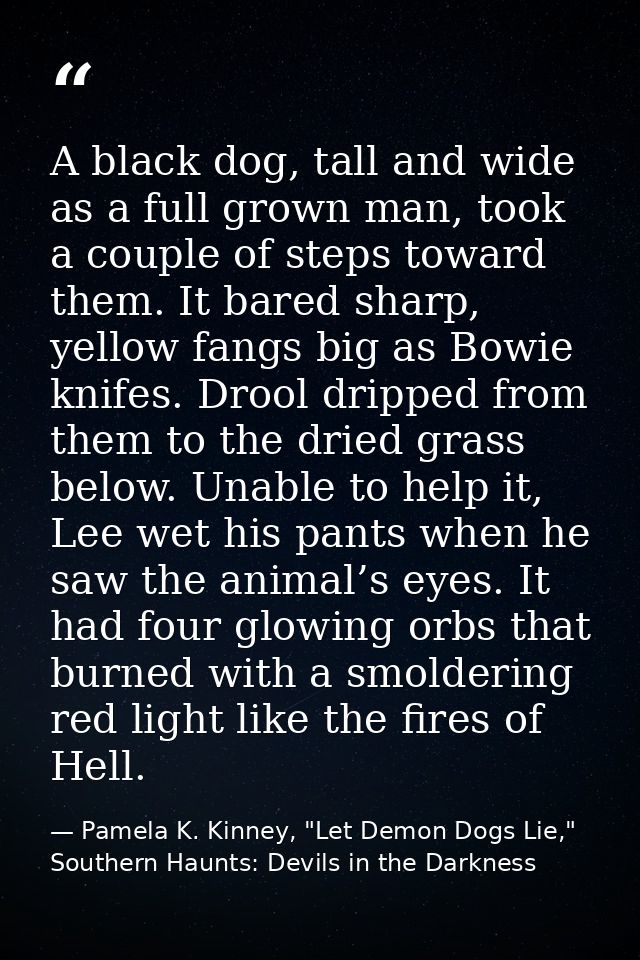 A black dog, tall and wide as a full grown man, took a couple of steps toward them. It bared sharp, yellow fangs big as  — Pamela K. Kinney, "Let Demon Dogs Lie," Southern Haunts: Devils in the Darkness