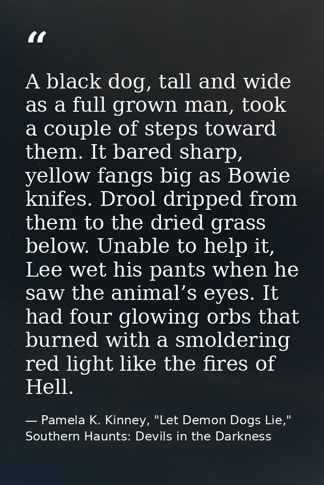 A black dog, tall and wide as a full grown man, took a couple of steps toward them. It bared sharp, yellow fangs big as  — Pamela K. Kinney, "Let Demon Dogs Lie," Southern Haunts: Devils in the Darkness