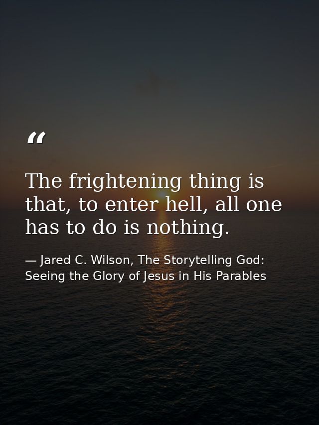 The frightening thing is that, to enter hell, all one has to do is nothing. — Jared C. Wilson, The Storytelling God: Seeing the Glory of Jesus in His Parables