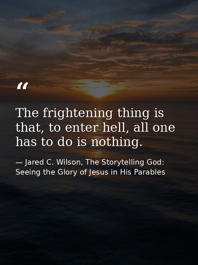 The frightening thing is that, to enter hell, all one has to do is nothing. — Jared C. Wilson, The Storytelling God: Seeing the Glory of Jesus in His Parables