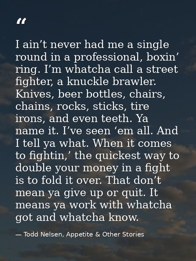 I ain’t never had me a single round in a professional, boxin’ ring. I’m whatcha call a street fighter, a knuckle brawler — Todd Nelsen, Appetite & Other Stories