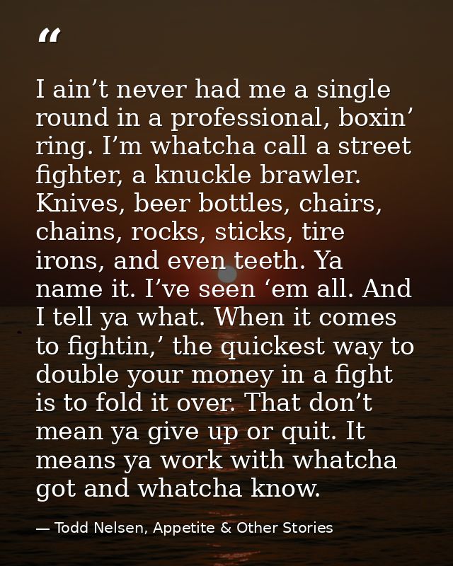 I ain’t never had me a single round in a professional, boxin’ ring. I’m whatcha call a street fighter, a knuckle brawler — Todd Nelsen, Appetite & Other Stories