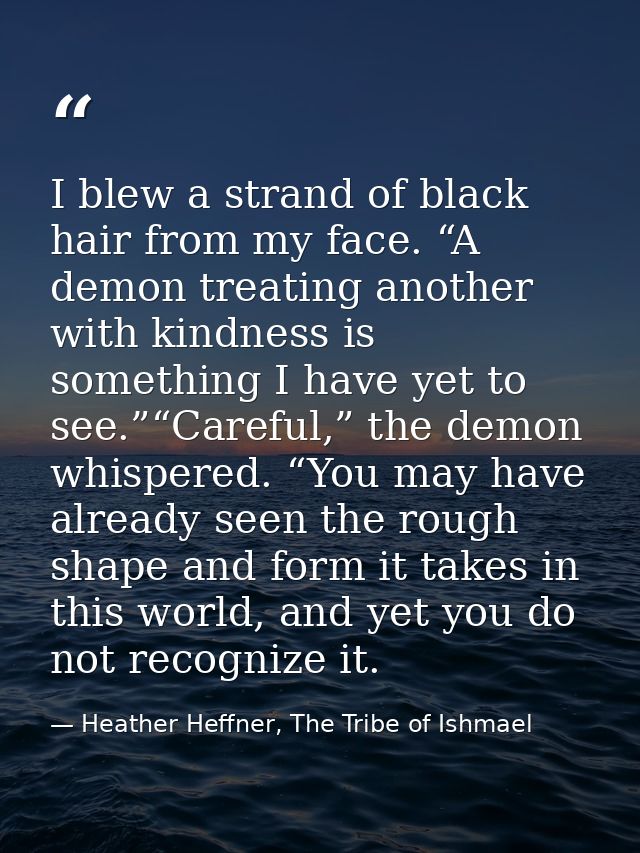 I blew a strand of black hair from my face. “A demon treating another with kindness is something I have yet to see.”“Car — Heather Heffner, The Tribe of Ishmael