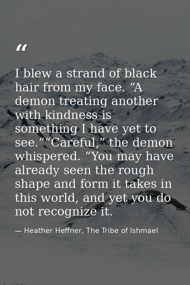 I blew a strand of black hair from my face. “A demon treating another with kindness is something I have yet to see.”“Car — Heather Heffner, The Tribe of Ishmael