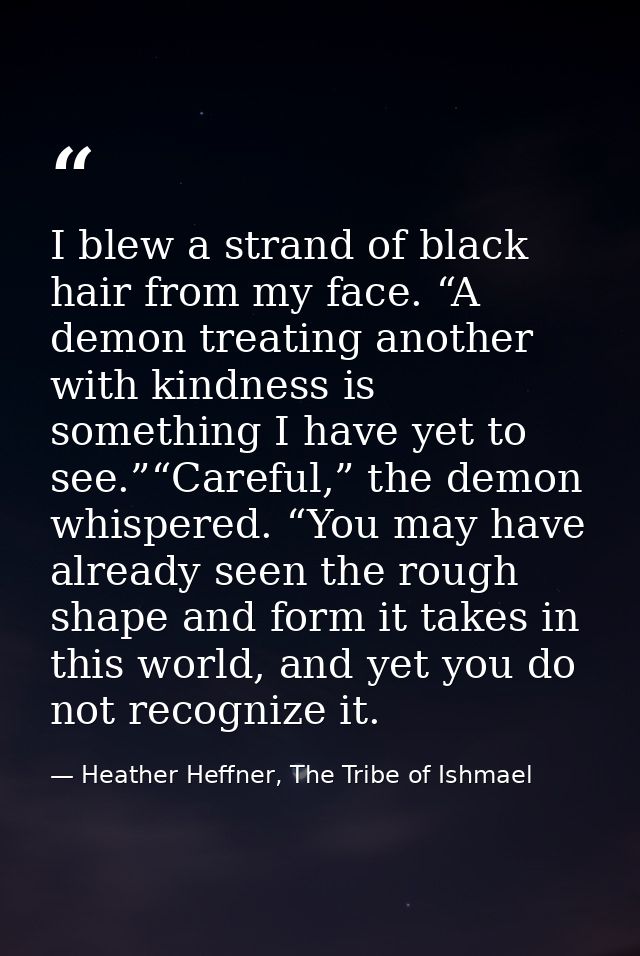 I blew a strand of black hair from my face. “A demon treating another with kindness is something I have yet to see.”“Car — Heather Heffner, The Tribe of Ishmael