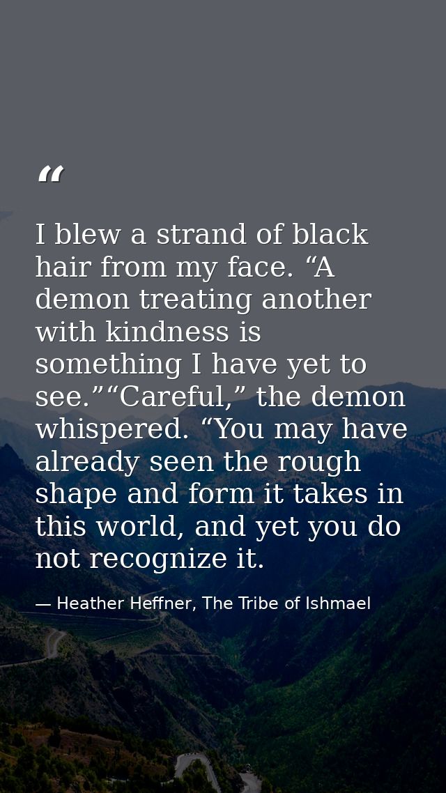I blew a strand of black hair from my face. “A demon treating another with kindness is something I have yet to see.”“Car — Heather Heffner, The Tribe of Ishmael