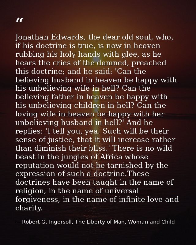 Jonathan Edwards, the dear old soul, who, if his doctrine is true, is now in heaven rubbing his holy hands with glee, as — Robert G. Ingersoll, The Liberty of Man, Woman and Child